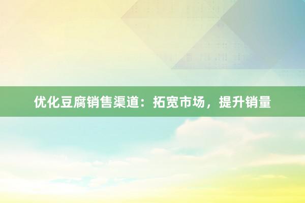 优化豆腐销售渠道：拓宽市场，提升销量