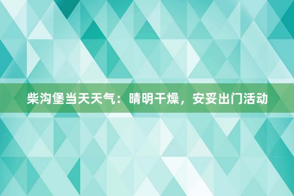 柴沟堡当天天气：晴明干燥，安妥出门活动